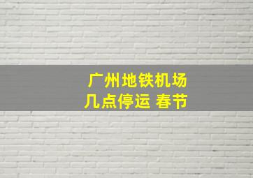 广州地铁机场几点停运 春节